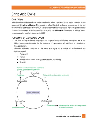 LECTURE NOTES: PHARMACEUTICAL BIOCHEMISTRY
PREPARED BY: DR. USMAN SALEEM 1
Citric Acid Cycle
Over View
Stage III in the oxidation of fuel molecules begins when the two-carbon acetyl units (of acetyl
CoA) enter the citric acid cycle. This process is called the citric acid cycle because one of the key
intermediates is citric acid. However, it is also called the tricarboxylic acid cycle (TCA) in reference
to the three carboxylic acid groups in citric acid, and the Krebs cycle in honor of Sir Hans A. Krebs,
who deduced its reaction sequence in 1937.
Functions of Citric Acid Cycle
1. The citric acid cycle is the principal process for generating the reduced coenzymes NADH and
FADH2, which are necessary for the reduction of oxygen and ATP synthesis in the electron
transport chain.
2. Another important function of the citric acid cycle as a source of intermediates for
biosynthesis of
 Fatty acids
 Heme
 Nonessential amino acids (Glutamate and Aspartate)
 Steroids
 