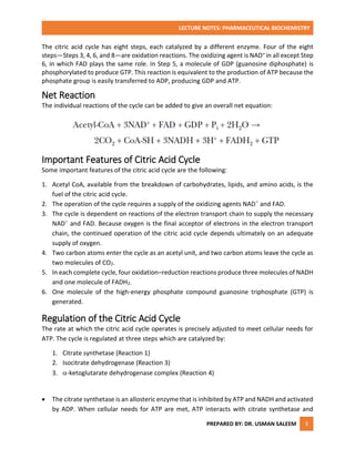 LECTURE NOTES: PHARMACEUTICAL BIOCHEMISTRY
PREPARED BY: DR. USMAN SALEEM 3
The citric acid cycle has eight steps, each catalyzed by a different enzyme. Four of the eight
steps—Steps 3, 4, 6, and 8—are oxidation reactions. The oxidizing agent is NAD+ in all except Step
6, in which FAD plays the same role. In Step 5, a molecule of GDP (guanosine diphosphate) is
phosphorylated to produce GTP. This reaction is equivalent to the production of ATP because the
phosphate group is easily transferred to ADP, producing GDP and ATP.
Net Reaction
The individual reactions of the cycle can be added to give an overall net equation:
Important Features of Citric Acid Cycle
Some important features of the citric acid cycle are the following:
1. Acetyl CoA, available from the breakdown of carbohydrates, lipids, and amino acids, is the
fuel of the citric acid cycle.
2. The operation of the cycle requires a supply of the oxidizing agents NAD+
and FAD.
3. The cycle is dependent on reactions of the electron transport chain to supply the necessary
NAD+
and FAD. Because oxygen is the final acceptor of electrons in the electron transport
chain, the continued operation of the citric acid cycle depends ultimately on an adequate
supply of oxygen.
4. Two carbon atoms enter the cycle as an acetyl unit, and two carbon atoms leave the cycle as
two molecules of CO2.
5. In each complete cycle, four oxidation–reduction reactions produce three molecules of NADH
and one molecule of FADH2.
6. One molecule of the high-energy phosphate compound guanosine triphosphate (GTP) is
generated.
Regulation of the Citric Acid Cycle
The rate at which the citric acid cycle operates is precisely adjusted to meet cellular needs for
ATP. The cycle is regulated at three steps which are catalyzed by:
1. Citrate synthetase (Reaction 1)
2. Isocitrate dehydrogenase (Reaction 3)
3. -ketoglutarate dehydrogenase complex (Reaction 4)
 The citrate synthetase is an allosteric enzyme that is inhibited by ATP and NADH and activated
by ADP. When cellular needs for ATP are met, ATP interacts with citrate synthetase and
 