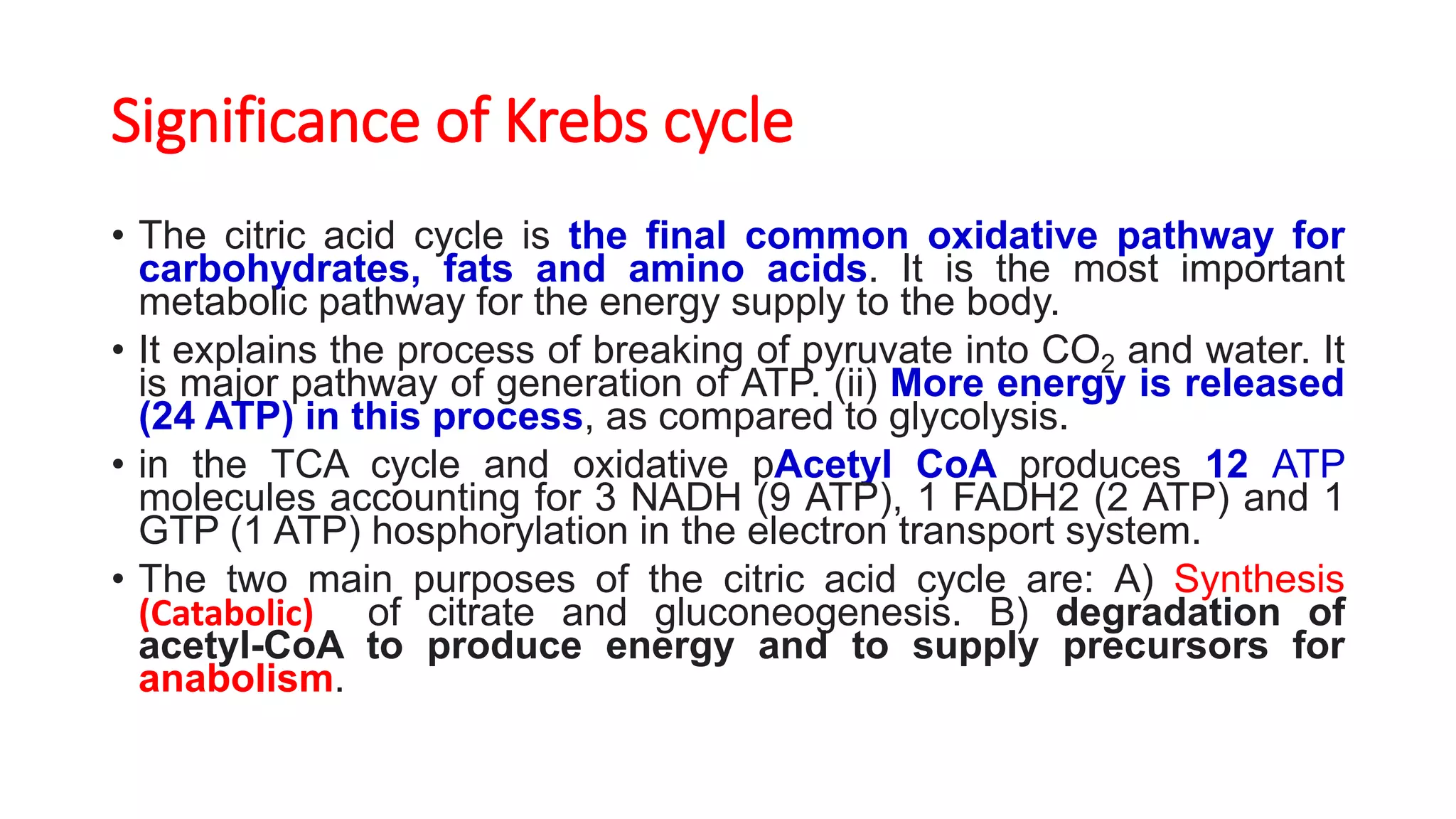 Significance of Krebs cycle
• The citric acid cycle is the final common oxidative pathway for
carbohydrates, fats and amino acids. It is the most important
metabolic pathway for the energy supply to the body.
• It explains the process of breaking of pyruvate into CO2 and water. It
is major pathway of generation of ATP. (ii) More energy is released
(24 ATP) in this process, as compared to glycolysis.
• in the TCA cycle and oxidative pAcetyl CoA produces 12 ATP
molecules accounting for 3 NADH (9 ATP), 1 FADH2 (2 ATP) and 1
GTP (1 ATP) hosphorylation in the electron transport system.
• The two main purposes of the citric acid cycle are: A) Synthesis
(Catabolic) of citrate and gluconeogenesis. B) degradation of
acetyl-CoA to produce energy and to supply precursors for
anabolism.
 