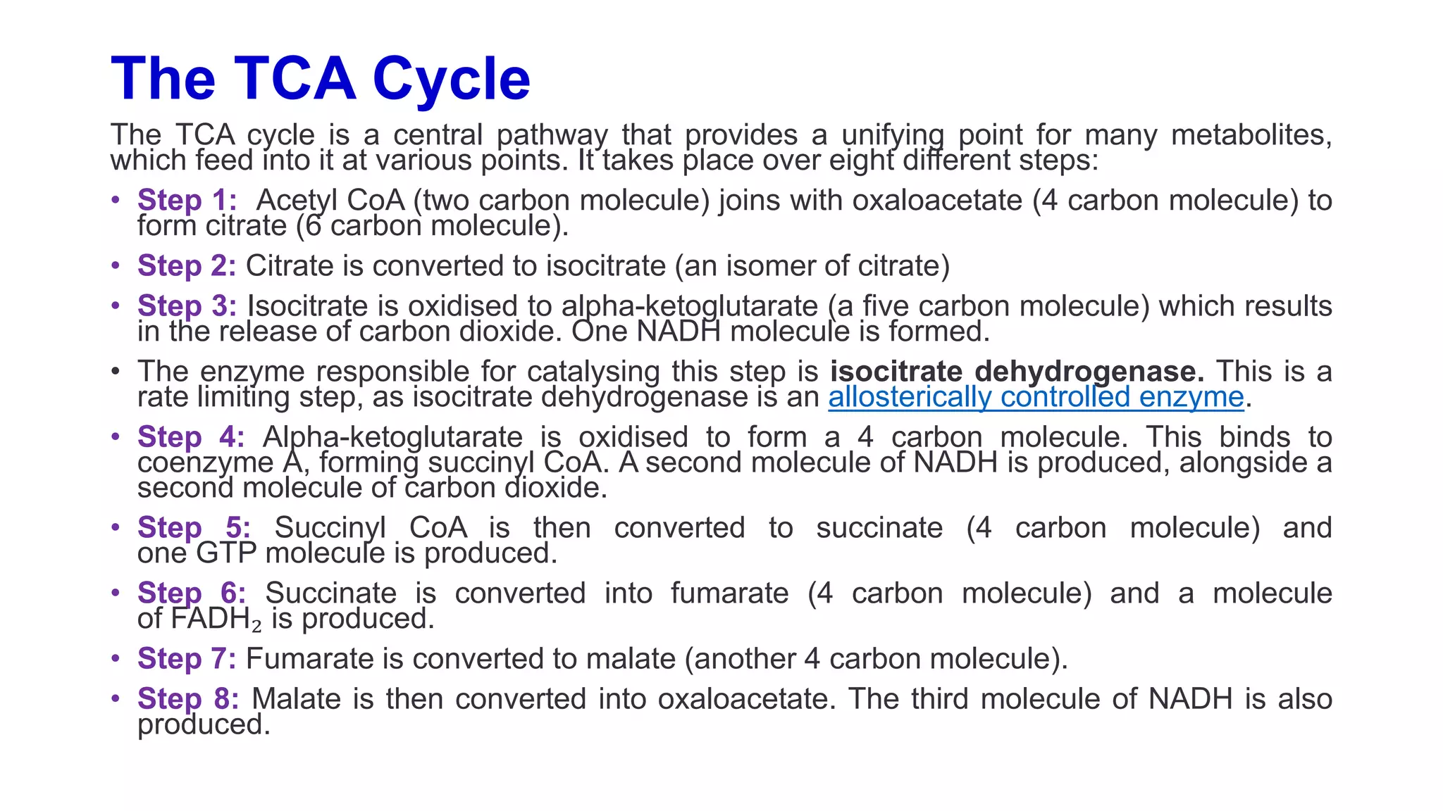The TCA Cycle
The TCA cycle is a central pathway that provides a unifying point for many metabolites,
which feed into it at various points. It takes place over eight different steps:
• Step 1: Acetyl CoA (two carbon molecule) joins with oxaloacetate (4 carbon molecule) to
form citrate (6 carbon molecule).
• Step 2: Citrate is converted to isocitrate (an isomer of citrate)
• Step 3: Isocitrate is oxidised to alpha-ketoglutarate (a five carbon molecule) which results
in the release of carbon dioxide. One NADH molecule is formed.
• The enzyme responsible for catalysing this step is isocitrate dehydrogenase. This is a
rate limiting step, as isocitrate dehydrogenase is an allosterically controlled enzyme.
• Step 4: Alpha-ketoglutarate is oxidised to form a 4 carbon molecule. This binds to
coenzyme A, forming succinyl CoA. A second molecule of NADH is produced, alongside a
second molecule of carbon dioxide.
• Step 5: Succinyl CoA is then converted to succinate (4 carbon molecule) and
one GTP molecule is produced.
• Step 6: Succinate is converted into fumarate (4 carbon molecule) and a molecule
of FADH₂ is produced.
• Step 7: Fumarate is converted to malate (another 4 carbon molecule).
• Step 8: Malate is then converted into oxaloacetate. The third molecule of NADH is also
produced.
 