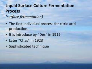 Liquid Surface Culture Fermentation
Process
(surface fermentation)
• The first individual process for citric acid
production.
• It is introduce by “Des” in 1919
• Later “Chas” in 1923
• Sophisticated technique
 