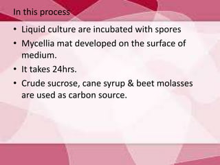 In this process
• Liquid culture are incubated with spores
• Mycellia mat developed on the surface of
medium.
• It takes 24hrs.
• Crude sucrose, cane syrup & beet molasses
are used as carbon source.
 