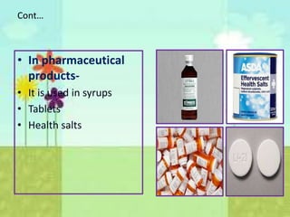 Cont…
• In pharmaceutical
products-
• It is used in syrups
• Tablets
• Health salts
 