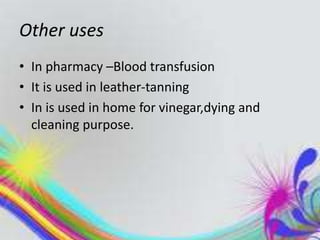 Other uses
• In pharmacy –Blood transfusion
• It is used in leather-tanning
• In is used in home for vinegar,dying and
cleaning purpose.
 