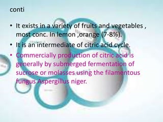 conti
• It exists in a variety of fruits and vegetables ,
most conc. In lemon ,orange (7-8%).
• It is an intermediate of citric acid cycle.
• Commercially production of citric acid is
generally by submerged fermentation of
sucrose or molasses using the filamentous
fungus Aspergillus niger.
 