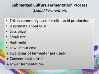 Submerged Culture Fermentation Process
(Liquid Fermention)
• This is commonly used for citric acid production.
• It estimate about 80% .
• Less prize
• Small size
• High yield
• Low labour cost
Two types of fermentor are used-
Conventional stirrer
Tower fermentation
 