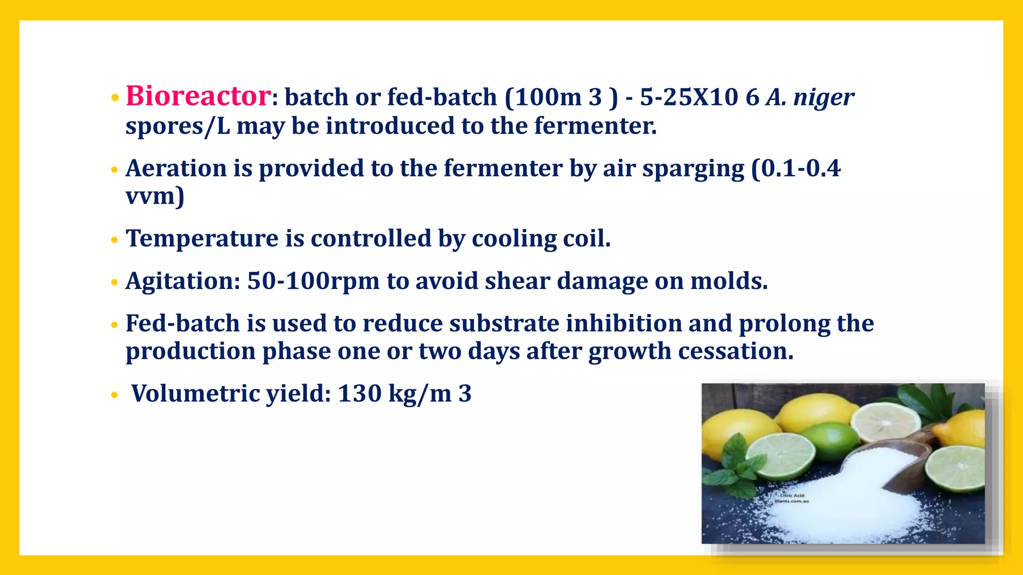 • Bioreactor: batch or fed-batch (100m 3 ) - 5-25X10 6 A. niger
spores/L may be introduced to the fermenter.
• Aeration is provided to the fermenter by air sparging (0.1-0.4
vvm)
• Temperature is controlled by cooling coil.
• Agitation: 50-100rpm to avoid shear damage on molds.
• Fed-batch is used to reduce substrate inhibition and prolong the
production phase one or two days after growth cessation.
• Volumetric yield: 130 kg/m 3
 