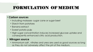 FORMULATION OF MEDIUM
• Carbon sources
• Including molasses- sugar cane or sugar beet
• Starch from potatoes
• Banana extract
• Sweet potato pulp
• High sugar concentration induces increased glucose uptake and
consequently enhanced citric acid production.
• Nitrogen source
• Ammonium salt , nitrates and urea are used as good sources as long
as they do not adversely affect the pH of the medium.
 
