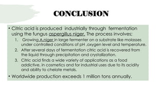 CONCLUSION
• Citric acid is produced industrially through fermentation
using the fungus aspergillus niger. The process involves;
1. Growing A.niger in large fermenter on a substrate like molasses
under controlled conditions of pH ,oxygen level and temperature.
2. After several days of fermentation citric acid is recovered from
the liquid through precipitation and crystallization.
3. Citric acid finds a wide variety of applications as a food
addictive, in cosmetics and for industrial uses due to its acidity
and ability to chelate metals.
• Worldwide production exceeds 1 million tons annually.
 