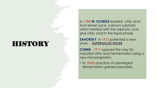 HISTORY
In 1784 W. SCHEELE isolated citric acid
from lemon juice calcium sulphate
which treated with the sulphuric acid
give citric acid in the liquid phase.
ZAHORSKY in 1913 patented a new
strain - ASPERGILLUS NIGER
CURRIE , 1917 opened the way for
industrial citric acid fermentation using a
new microorganism.
• In 1960s practice of submerged
fermentation gained popularity.
 