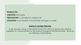 • BIOREACTOR
• AERATION Is provided
• TEMPARATURE is controlled by cooling coil.
• AGITATION is not needed, to avoid shear damage on molds.
SURFACE CULTURE PROCESS
In this process culture is inoculated across the surface of production medium
inaddition to culture remains on the surface throughout the fermentation. Since this
is a stationery fermentation.
 