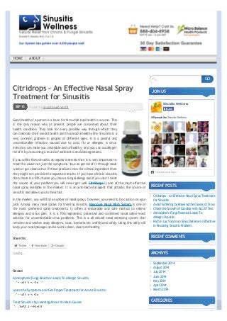 ← Avoid Suffering by Knowing the Causes of Sinus 
Citridrops – An Effective Nasal Spray 
Treatment for Sinusitis 
Posted by SEP 13 sinusitiswellness01 
Good health of a person is a boon for him while bad health is a curse. This 
is the only reason why at present people are concerned about their 
health condition. They look for every possible way through which they 
can maintain their overall health and thus lead a healthy life. Sinusitis is a 
very common problem in people of different ages. It is a painful and 
uncomfortable infection caused due to cold, flu or allergies. A sinus 
infection can make you miserable and unhealthy; and you can usually get 
rid of it by consuming a round of antibiotics and decongestants. 
If you suffer from sinusitis at regular intervals then it is very important to 
treat the cause not just the symptoms. You can get rid of it through nasal 
wash or gut cleanse but if these products miss the critical ingredient then 
they might not provide the expected results. If you have chronic sinusitis 
then there is a 93% chance you have a fungal allergy and if you don’t treat 
the source of your problem you will never get well. CitriDrops is one of the most effective 
nasal spray available in the market. It is an anti-bacterial agent that attacks the source of 
sinusitis and allows you to heal fast. 
In the market, you will find a number of nasal sprays, however, you need to be caution on your 
pick. Among many nasal sprays for treating sinusitis, Nasopure Nasal Wash System is one of 
the most preferred spray treatments. It offers a reasonable and safe method to relieve 
allergies and sinus pain. It is a FDA registered, patented and confirmed nasal saline wash 
solution for uncomfortable sinus problems. This is a all natural nasal cleansing system that 
removes and washes away allergens, dust, bacteria etc swiftly and safely. Using this daily will 
keep your nasal passages and sinusitis clean, clear and healthy. 
Share this: 
Twitter Facebook Google 
JOIN US 
Sinusitis Wellness 
LLiikkee 
580 people like Sinusitis Wellness. 
Facebook social plugin 
RECENT POSTS 
Citridrops – An Effective Nasal Spray Treatment 
for Sinusitis 
Avoid Suffering by Knowing the Causes of Sinus 
Check the Growth of Candida with ALCAT Test 
Atmospheric Fungi Reaction Leads To 
Allergic Sinusitis 
Rich in Lac Vaccinum Sinus Defense Is Effective 
In Reducing Sinusitis Problem 
RECENT COMMENTS 
ARCHIVES 
September 2014 
August 2014 
July 2014 
June 2014 
May 2014 
April 2014 
March 2014 
CATEGORIES 
Loading... 
Related 
Atmospheric Fungi Reaction Leads To Allergic Sinusitis 
Learn the Symptoms and Get Proper Treatment for Acute Sinusitis 
Treat Sinusitis by Learning About Its Main Causes 
GO 
HOME ABOUT 
converted by Web2PDFConvert.com 
