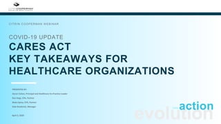 COVID-19 UPDATE
CARES ACT
KEY TAKEAWAYS FOR
HEALTHCARE ORGANIZATIONS
CITRIN COOPERMAN WEBINAR
evolutionApril 3, 2020
actioninto
PRESENTED BY:
Aaron Cohen, Principal and Healthcare Co-Practice Leader
Ron Hegt, CPA, Partner
Blake Spina, CPA, Partner
Kate Broderick, Manager
 