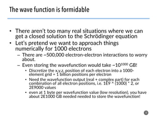 •  There aren’t too many real situations where we can
get a closed solution to the Schrödinger equation
•  Let’s pretend we want to approach things
numerically for 1000 electrons
–  There are ~500,000 electron-electron interactions to worry
about.
–  Even storing the wavefunction would take ~101000 GB!
•  Discretize the x,y,z, position of each electron into a 1000-
element grid = 1 billion positions per electron
•  Need the wavefunction output (real + complex part) for each
combination of all electron positions, i.e. 1E9 ^ (1000) * 2, or
2E9000 values
•  even at 1 byte per wavefunction value (low resolution), you have
about 2E1000 GB needed needed to store the wavefunction!
10
The wave function is formidable
 