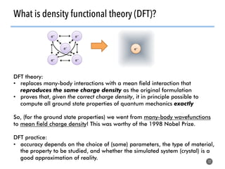 What is density functional theory (DFT)?
12
DFT theory:
•  replaces many-body interactions with a mean field interaction that
reproduces the same charge density as the original formulation
•  proves that, given the correct charge density, it in principle possible to
compute all ground state properties of quantum mechanics exactly
So, (for the ground state properties) we went from many-body wavefunctions
to mean field charge density! This was worthy of the 1998 Nobel Prize.
DFT practice:
•  accuracy depends on the choice of (some) parameters, the type of material,
the property to be studied, and whether the simulated system (crystal) is a
good approximation of reality.
e–	
e–	 e–	
e–	 e–	
e–	
 