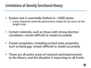 •  System size is essentially limited to ~1000 atoms
–  many important materials phenomena simply do not occur at this
length scale
•  Certain materials, such as those with strong electron
correlation, remain difficult to model accurately
•  Certain properties, including excited state properties
such as band gap, remain difficult to model accurately
•  These are all active areas of research and improvement
to the theory, and the situation is improving on all fronts
15
Limitations of density functional theory
 