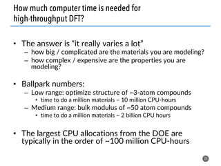 •  The answer is “it really varies a lot”
–  how big / complicated are the materials you are modeling?
–  how complex / expensive are the properties you are
modeling?
•  Ballpark numbers:
–  Low range: optimize structure of ~3-atom compounds
•  time to do a million materials ~ 10 million CPU-hours
–  Medium range: bulk modulus of ~50 atom compounds
•  time to do a million materials ~ 2 billion CPU hours
•  The largest CPU allocations from the DOE are
typically in the order of ~100 million CPU-hours
20
How much computer time is needed for
high-throughput DFT?
 