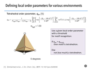 Defining local order parameters for various environments
45
Use	a	given	local	order	parameter	
with	a	threshold	
for	motif	recognition:	
	
If	qtet	>	qthresh,	
				then	motif	is	tetrahedron.	
	
Else	
				not	(too	much)	a	tetrahedron.	
Tetrahedral order parameter, qtet, [1]:
[1] Zimmermann et al., J. Am. Chem. Soc., 2017, 10.1021/jacs.5b08098
 