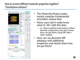 53
•  The Materials Project today
mostly compiles fundamental
simulation output data
•  Many users don’t really know
what to “do” with this data
–  i.e., they would be interested in lattice
thermal conductivity, but don’t know
they can get there using MP data +
other models
•  How can we decorate MP
database with additional
properties and clearly show how
we got there?
How to connect different materials properties together?
“Constitutive relations”
 