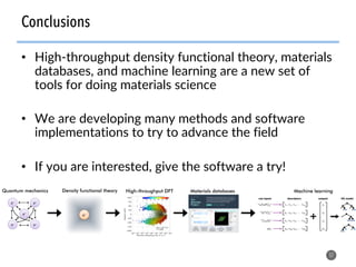 •  High-throughput density functional theory, materials
databases, and machine learning are a new set of
tools for doing materials science
•  We are developing many methods and software
implementations to try to advance the field
•  If you are interested, give the software a try!
57
Conclusions
Quantum mechanics Density functional theory High-throughput DFT
e–	e–	
e–	 e–	
e–	 e–	
Materials databases Machine learning
 