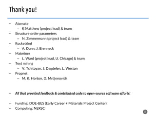 •  Atomate
–  K Matthew (project lead) & team
•  Structure order parameters
–  N. Zimmermann (project lead) & team
•  Rocketsled
–  A. Dunn, J. Brenneck
•  Matminer
–  L. Ward (project lead, U. Chicago) & team
•  Text mining
–  V. Tshitoyan, J. Dagdelen, L. Weston
•  Propnet
–  M. K. Horton, D. Mrdjenovich
•  All that provided feedback & contributed code to open-source software efforts!
•  Funding: DOE-BES (Early Career + Materials Project Center)
•  Computing: NERSC
58
Thank you!
 