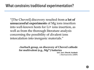 What constrains traditional experimentation?
7
“[The Chevrel] discovery resulted from a lot of
unsuccessful experiments of Mg ions insertion
into well-known hosts for Li+ ions insertion, as
well as from the thorough literature analysis
concerning the possibility of divalent ions
intercalation into inorganic materials.”
-Aurbach group, on discovery of Chevrel cathode
for multivalent (e.g., Mg2+) batteries
Levi, Levi, Chasid, Aurbach
J. Electroceramics (2009)
 
