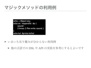 ޥå᥽åɤ
? ޤФyߤ֤ʤ
? ZǤ DSL  API ΌgװοˤȤ褤Ǥ
echo := Object new.
echo on: 'respondTo:' do: {
sound |
2 times: { Pen write: sound. }.
}.
echo ho!. #prints ho!ho!
 