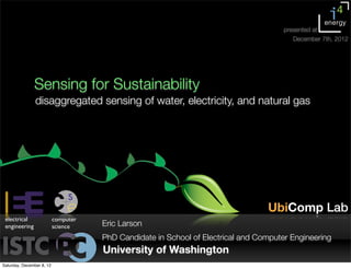 Sensing for Sustainability
disaggregated sensing of water, electricity, and natural gas
University of Washington
Eric Larson
PhD Candidate in School of Electrical and Computer Engineering
UbiComp Lab
electrical
engineering
computer
science
presented at
December 7th, 2012
Saturday, December 8, 12
 