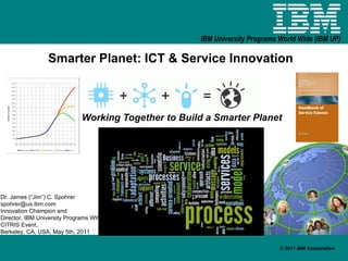 Smarter Planet: ICT & Service Innovation Working Together to Build a Smarter Planet Dr. James (“Jim”) C. Spohrer [email_address] Innovation Champion and  Director, IBM University Programs WW CITRIS Event,  Berkeley, CA, USA, May 5th, 2011 