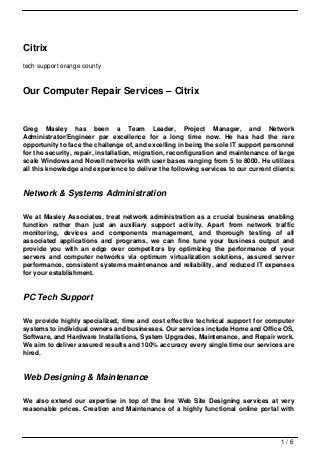 Citrix
tech support orange county



Our Computer Repair Services – Citrix


Greg Masley has been a Team Leader, Project Manager, and Network
Administrator/Engineer par excellence for a long time now. He has had the rare
opportunity to face the challenge of, and excelling in being the sole IT support personnel
for the security, repair, installation, migration, reconfiguration and maintenance of large
scale Windows and Novell networks with user bases ranging from 5 to 8000. He utilizes
all this knowledge and experience to deliver the following services to our current clients:


Network & Systems Administration

We at Masley Associates, treat network administration as a crucial business enabling
function rather than just an auxiliary support activity. Apart from network traffic
monitoring, devices and components management, and thorough testing of all
associated applications and programs, we can fine tune your business output and
provide you with an edge over competitors by optimizing the performance of your
servers and computer networks via optimum virtualization solutions, assured server
performance, consistent systems maintenance and reliability, and reduced IT expenses
for your establishment.


PC Tech Support

We provide highly specialized, time and cost effective technical support for computer
systems to individual owners and businesses. Our services include Home and Office OS,
Software, and Hardware Installations, System Upgrades, Maintenance, and Repair work.
We aim to deliver assured results and 100% accuracy every single time our services are
hired.


Web Designing & Maintenance

We also extend our expertise in top of the line Web Site Designing services at very
reasonable prices. Creation and Maintenance of a highly functional online portal with




                                                                                      1/6
 