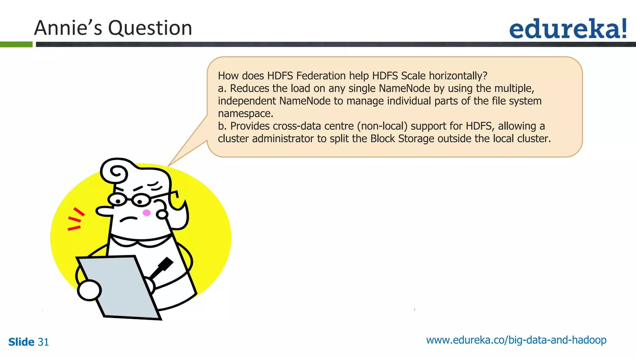 Slide 31 www.edureka.co/big-data-and-hadoop
How does HDFS Federation help HDFS Scale horizontally?
a. Reduces the load on any single NameNode by using the multiple,
independent NameNode to manage individual parts of the file system
namespace.
b. Provides cross-data centre (non-local) support for HDFS, allowing a
cluster administrator to split the Block Storage outside the local cluster.
 