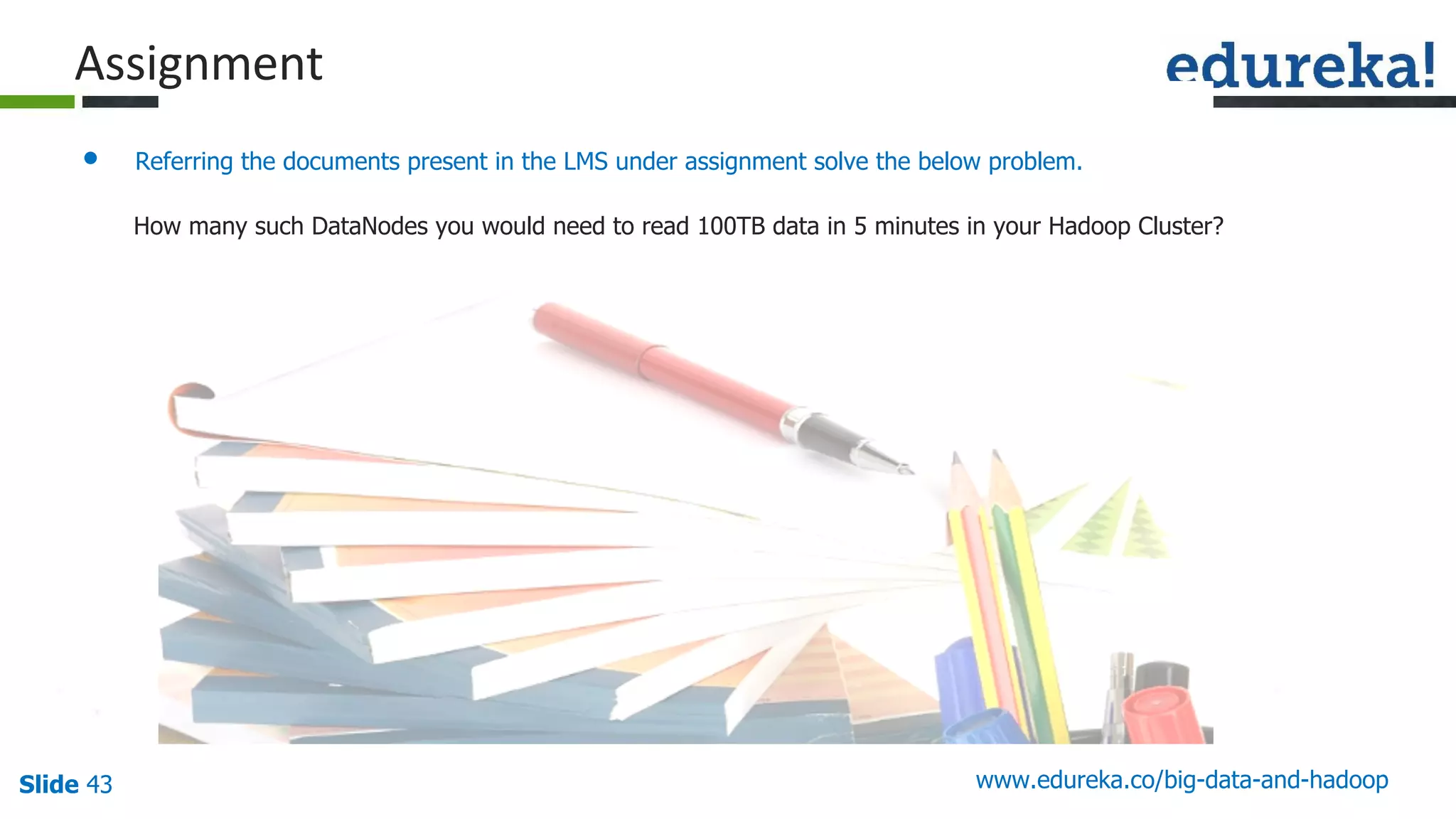 Slide 43 www.edureka.co/big-data-and-hadoop
• Referring the documents present in the LMS under assignment solve the below problem.
How many such DataNodes you would need to read 100TB data in 5 minutes in your Hadoop Cluster?
 