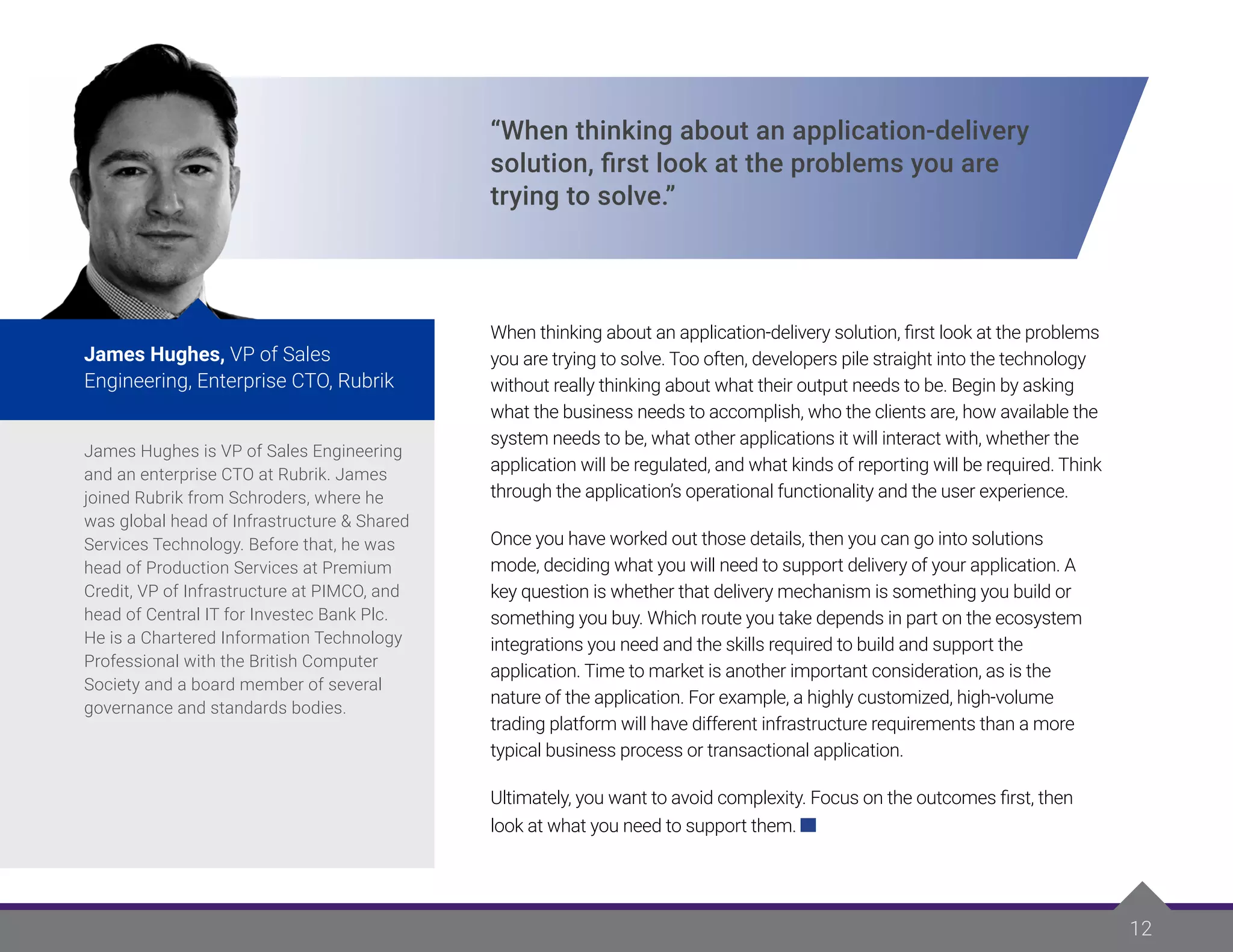 James Hughes is VP of Sales Engineering
and an enterprise CTO at Rubrik. James
joined Rubrik from Schroders, where he
was global head of Infrastructure & Shared
Services Technology. Before that, he was
head of Production Services at Premium
Credit, VP of Infrastructure at PIMCO, and
head of Central IT for Investec Bank Plc.
He is a Chartered Information Technology
Professional with the British Computer
Society and a board member of several
governance and standards bodies.
James Hughes, VP of Sales
Engineering, Enterprise CTO, Rubrik
James Hughes is VP of Sales Engineering
and an enterprise CTO at Rubrik. James
joined Rubrik from Schroders, where he
was global head of Infrastructure & Shared
Services Technology. Before that, he was
head of Production Services at Premium
Credit, VP of Infrastructure at PIMCO, and
head of Central IT for Investec Bank Plc.
He is a Chartered Information Technology
Professional with the British Computer
Society and a board member of several
governance and standards bodies.
James Hughes, VP of Sales
Engineering, Enterprise CTO, Rubrik
“When thinking about an application-delivery
solution, first look at the problems you are
trying to solve.”
When thinking about an application-delivery solution, first look at the problems
you are trying to solve. Too often, developers pile straight into the technology
without really thinking about what their output needs to be. Begin by asking
what the business needs to accomplish, who the clients are, how available the
system needs to be, what other applications it will interact with, whether the
application will be regulated, and what kinds of reporting will be required. Think
through the application’s operational functionality and the user experience.
Once you have worked out those details, then you can go into solutions
mode, deciding what you will need to support delivery of your application. A
key question is whether that delivery mechanism is something you build or
something you buy. Which route you take depends in part on the ecosystem
integrations you need and the skills required to build and support the
application. Time to market is another important consideration, as is the
nature of the application. For example, a highly customized, high-volume
trading platform will have different infrastructure requirements than a more
typical business process or transactional application.
Ultimately, you want to avoid complexity. Focus on the outcomes first, then
look at what you need to support them.
12
 