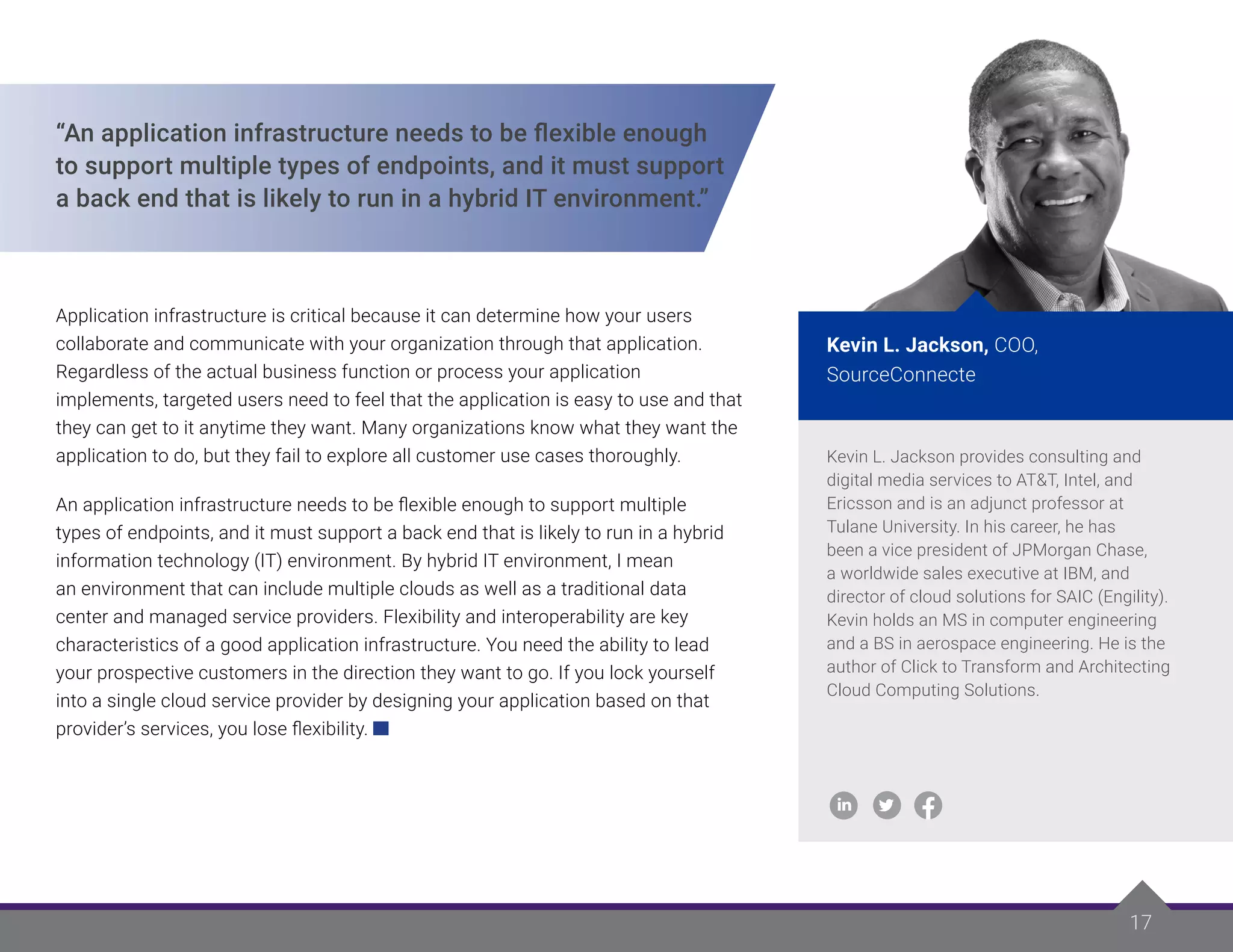 17
17
“An application infrastructure needs to be flexible enough
to support multiple types of endpoints, and it must support
a back end that is likely to run in a hybrid IT environment.”
Application infrastructure is critical because it can determine how your users
collaborate and communicate with your organization through that application.
Regardless of the actual business function or process your application
implements, targeted users need to feel that the application is easy to use and that
they can get to it anytime they want. Many organizations know what they want the
application to do, but they fail to explore all customer use cases thoroughly.
An application infrastructure needs to be flexible enough to support multiple
types of endpoints, and it must support a back end that is likely to run in a hybrid
information technology (IT) environment. By hybrid IT environment, I mean
an environment that can include multiple clouds as well as a traditional data
center and managed service providers. Flexibility and interoperability are key
characteristics of a good application infrastructure. You need the ability to lead
your prospective customers in the direction they want to go. If you lock yourself
into a single cloud service provider by designing your application based on that
provider’s services, you lose flexibility.
Kevin L. Jackson provides consulting and
digital media services to AT&T, Intel, and
Ericsson and is an adjunct professor at
Tulane University. In his career, he has
been a vice president of JPMorgan Chase,
a worldwide sales executive at IBM, and
director of cloud solutions for SAIC (Engility).
Kevin holds an MS in computer engineering
and a BS in aerospace engineering. He is the
author of Click to Transform and Architecting
Cloud Computing Solutions.
Kevin L. Jackson, COO,
SourceConnecte
 