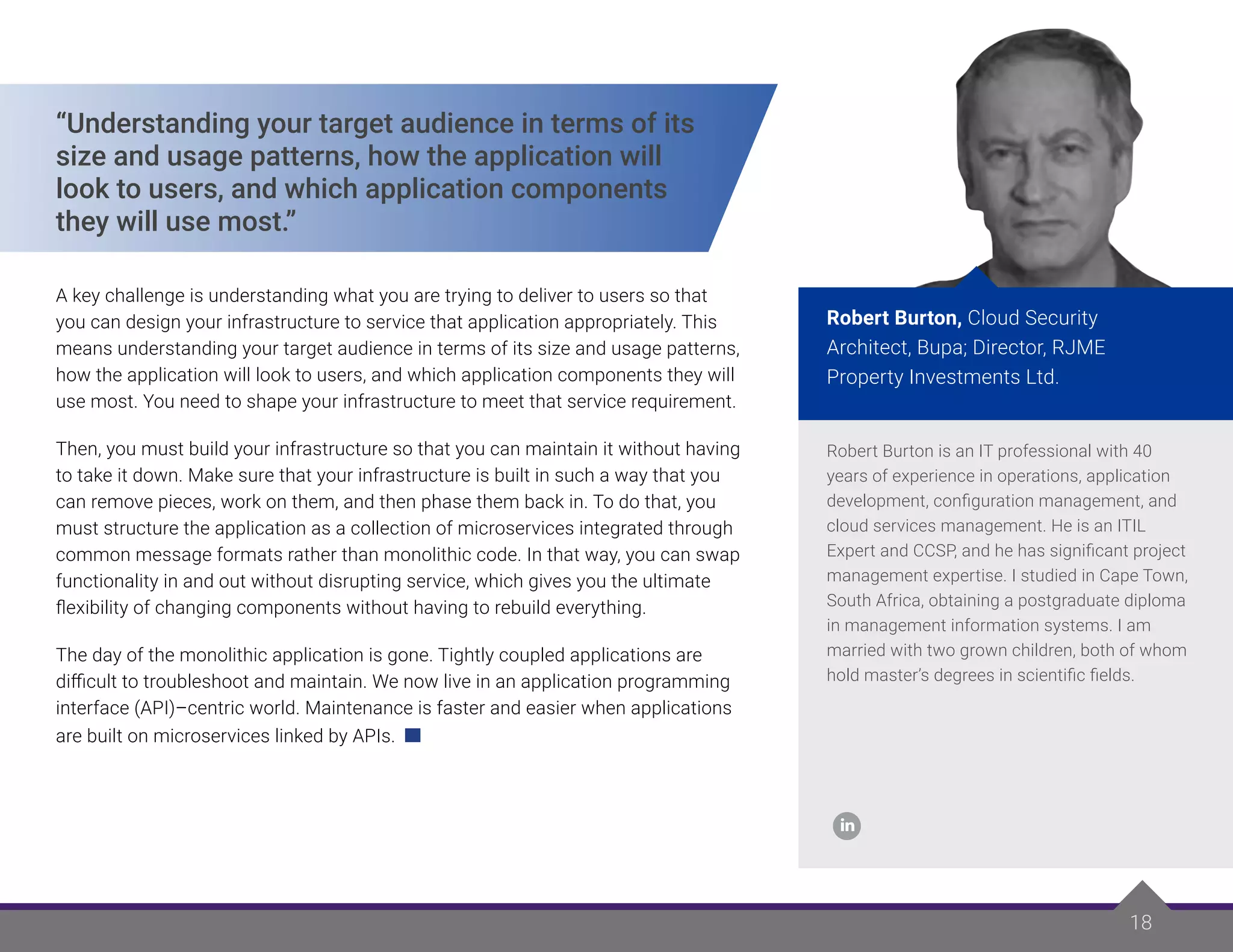 18
18
Robert Burton is an IT professional with 40
years of experience in operations, application
development, configuration management, and
cloud services management. He is an ITIL
Expert and CCSP, and he has significant project
management expertise. I studied in Cape Town,
South Africa, obtaining a postgraduate diploma
in management information systems. I am
married with two grown children, both of whom
hold master’s degrees in scientific fields.
Robert Burton, Cloud Security
Architect, Bupa; Director, RJME
Property Investments Ltd.
“Understanding your target audience in terms of its
size and usage patterns, how the application will
look to users, and which application components
they will use most.”
A key challenge is understanding what you are trying to deliver to users so that
you can design your infrastructure to service that application appropriately. This
means understanding your target audience in terms of its size and usage patterns,
how the application will look to users, and which application components they will
use most. You need to shape your infrastructure to meet that service requirement.
Then, you must build your infrastructure so that you can maintain it without having
to take it down. Make sure that your infrastructure is built in such a way that you
can remove pieces, work on them, and then phase them back in. To do that, you
must structure the application as a collection of microservices integrated through
common message formats rather than monolithic code. In that way, you can swap
functionality in and out without disrupting service, which gives you the ultimate
flexibility of changing components without having to rebuild everything.
The day of the monolithic application is gone. Tightly coupled applications are
difficult to troubleshoot and maintain. We now live in an application programming
interface (API)–centric world. Maintenance is faster and easier when applications
are built on microservices linked by APIs.
 
