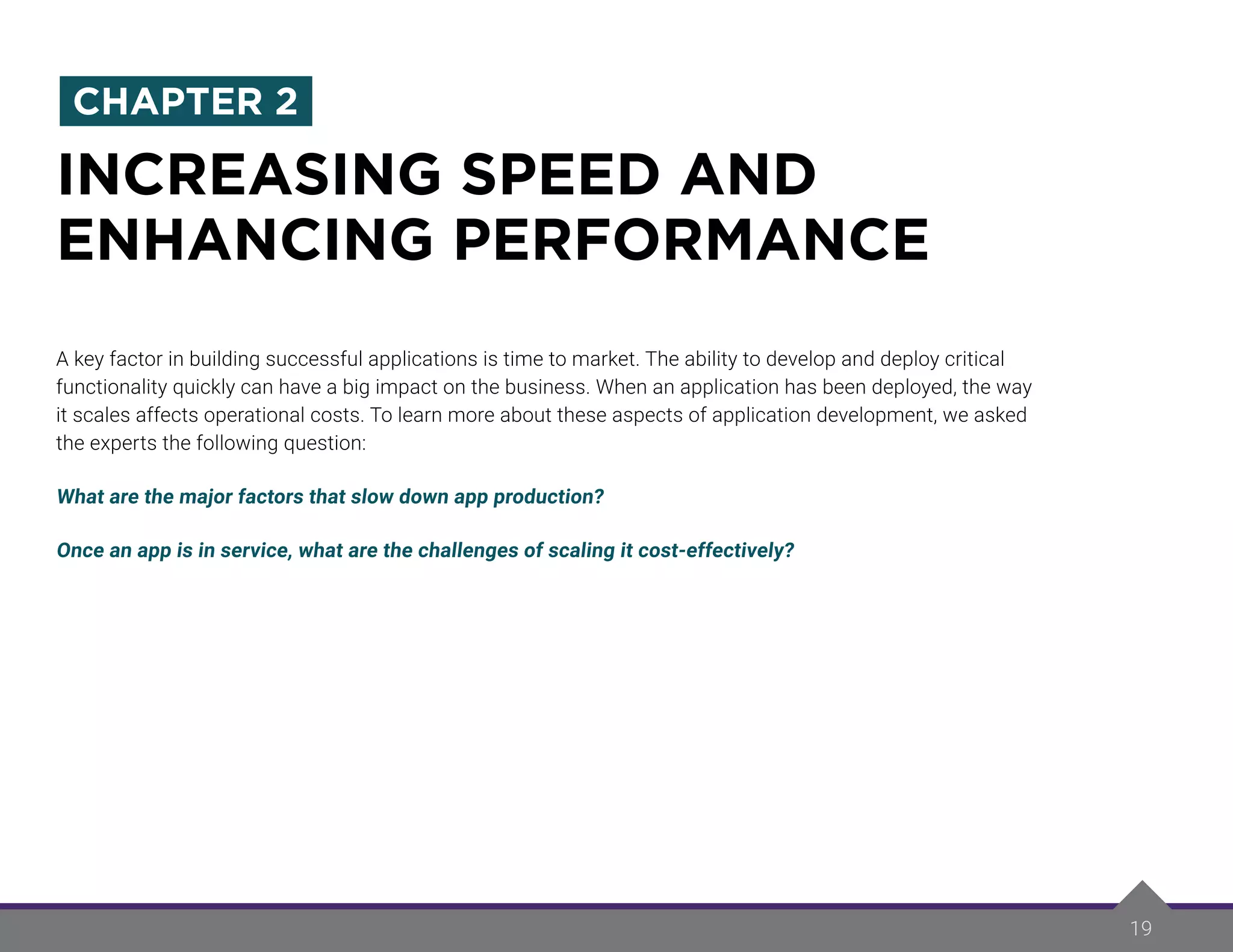 19
A key factor in building successful applications is time to market. The ability to develop and deploy critical
functionality quickly can have a big impact on the business. When an application has been deployed, the way
it scales affects operational costs. To learn more about these aspects of application development, we asked
the experts the following question:
What are the major factors that slow down app production?
Once an app is in service, what are the challenges of scaling it cost-effectively?
INCREASING SPEED AND
ENHANCING PERFORMANCE
CHAPTER 2
 