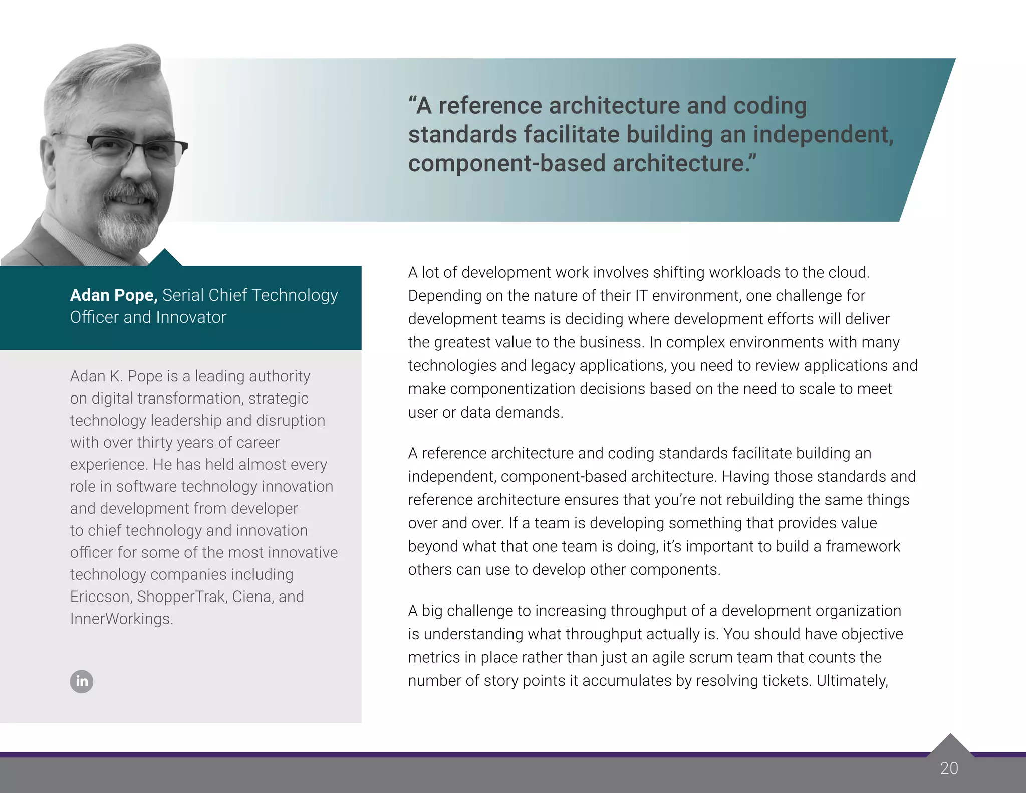 20
“A reference architecture and coding
standards facilitate building an independent,
component-based architecture.”
A lot of development work involves shifting workloads to the cloud.
Depending on the nature of their IT environment, one challenge for
development teams is deciding where development efforts will deliver
the greatest value to the business. In complex environments with many
technologies and legacy applications, you need to review applications and
make componentization decisions based on the need to scale to meet
user or data demands.
A reference architecture and coding standards facilitate building an
independent, component-based architecture. Having those standards and
reference architecture ensures that you’re not rebuilding the same things
over and over. If a team is developing something that provides value
beyond what that one team is doing, it’s important to build a framework
others can use to develop other components.
A big challenge to increasing throughput of a development organization
is understanding what throughput actually is. You should have objective
metrics in place rather than just an agile scrum team that counts the
number of story points it accumulates by resolving tickets. Ultimately,
Adan K. Pope is a leading authority
on digital transformation, strategic
technology leadership and disruption
with over thirty years of career
experience. He has held almost every
role in software technology innovation
and development from developer
to chief technology and innovation
officer for some of the most innovative
technology companies including
Ericcson, ShopperTrak, Ciena, and
InnerWorkings.
Adan Pope, Serial Chief Technology
Officer and Innovator
 
