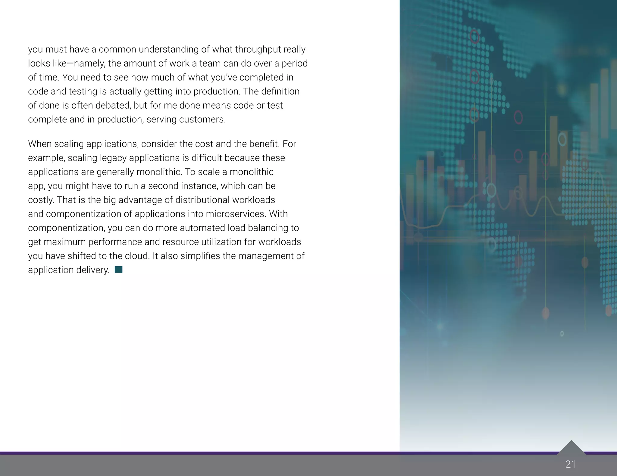 21
you must have a common understanding of what throughput really
looks like—namely, the amount of work a team can do over a period
of time. You need to see how much of what you’ve completed in
code and testing is actually getting into production. The definition
of done is often debated, but for me done means code or test
complete and in production, serving customers.
When scaling applications, consider the cost and the benefit. For
example, scaling legacy applications is difficult because these
applications are generally monolithic. To scale a monolithic
app, you might have to run a second instance, which can be
costly. That is the big advantage of distributional workloads
and componentization of applications into microservices. With
componentization, you can do more automated load balancing to
get maximum performance and resource utilization for workloads
you have shifted to the cloud. It also simplifies the management of
application delivery.
 