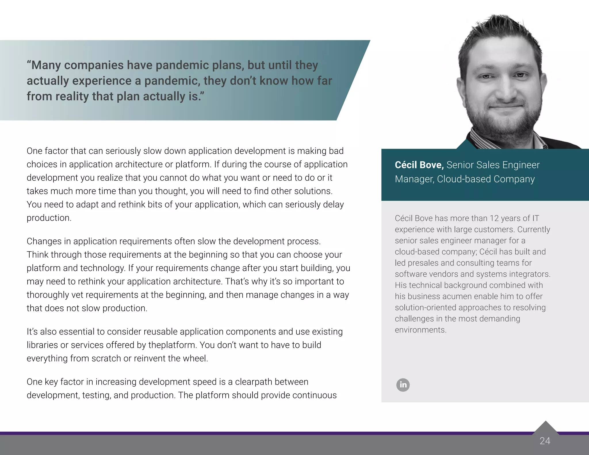 24
24
“Many companies have pandemic plans, but until they
actually experience a pandemic, they don’t know how far
from reality that plan actually is.”
One factor that can seriously slow down application development is making bad
choices in application architecture or platform. If during the course of application
development you realize that you cannot do what you want or need to do or it
takes much more time than you thought, you will need to find other solutions.
You need to adapt and rethink bits of your application, which can seriously delay
production.
Changes in application requirements often slow the development process.
Think through those requirements at the beginning so that you can choose your
platform and technology. If your requirements change after you start building, you
may need to rethink your application architecture. That’s why it’s so important to
thoroughly vet requirements at the beginning, and then manage changes in a way
that does not slow production.
It’s also essential to consider reusable application components and use existing
libraries or services offered by theplatform. You don’t want to have to build
everything from scratch or reinvent the wheel.
One key factor in increasing development speed is a clearpath between
development, testing, and production. The platform should provide continuous
Cécil Bove has more than 12 years of IT
experience with large customers. Currently
senior sales engineer manager for a
cloud-based company; Cécil has built and
led presales and consulting teams for
software vendors and systems integrators.
His technical background combined with
his business acumen enable him to offer
solution-oriented approaches to resolving
challenges in the most demanding
environments.
Cécil Bove, Senior Sales Engineer
Manager, Cloud-based Company
 