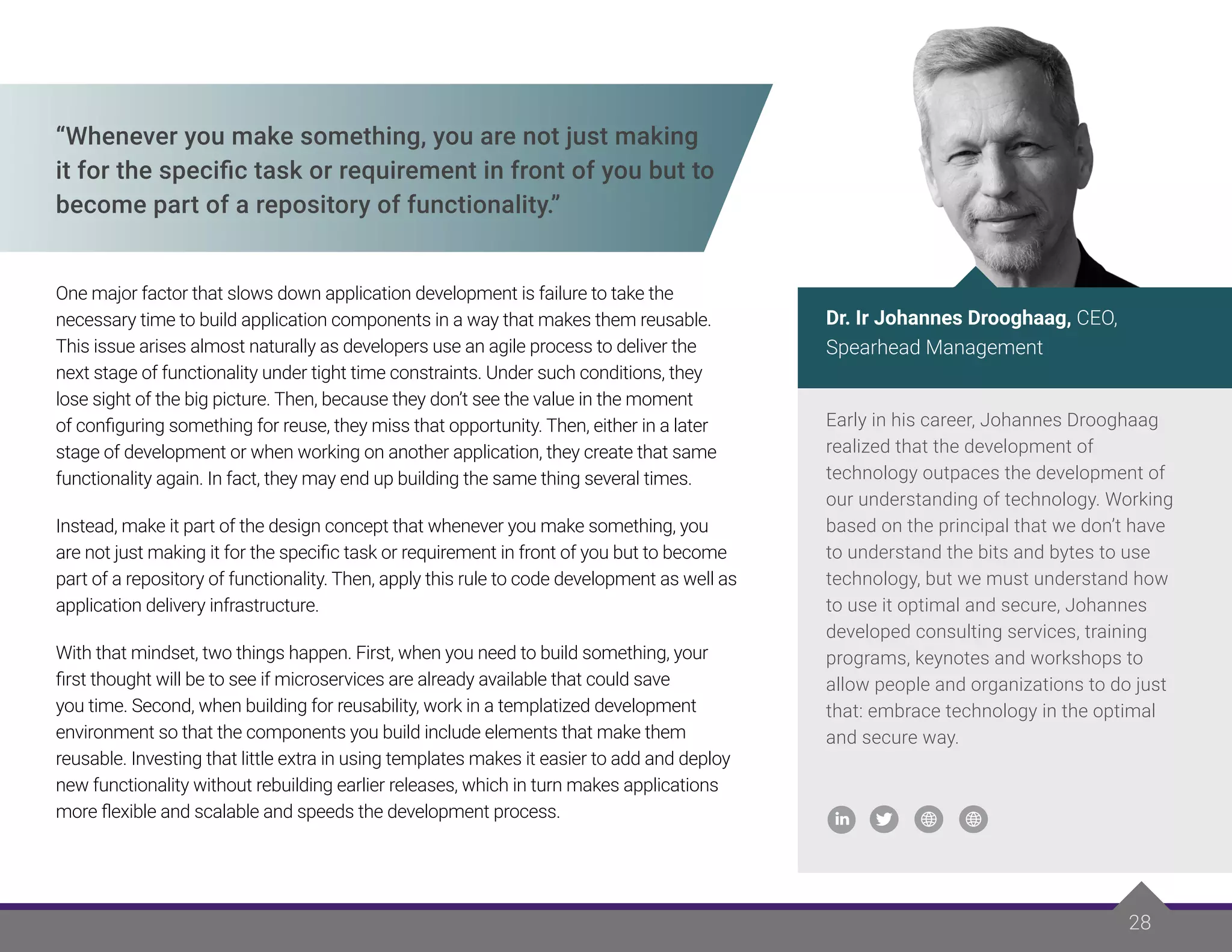 28
“Whenever you make something, you are not just making
it for the specific task or requirement in front of you but to
become part of a repository of functionality.”
One major factor that slows down application development is failure to take the
necessary time to build application components in a way that makes them reusable.
This issue arises almost naturally as developers use an agile process to deliver the
next stage of functionality under tight time constraints. Under such conditions, they
lose sight of the big picture. Then, because they don’t see the value in the moment
of configuring something for reuse, they miss that opportunity. Then, either in a later
stage of development or when working on another application, they create that same
functionality again. In fact, they may end up building the same thing several times.
Instead, make it part of the design concept that whenever you make something, you
are not just making it for the specific task or requirement in front of you but to become
part of a repository of functionality. Then, apply this rule to code development as well as
application delivery infrastructure.
With that mindset, two things happen. First, when you need to build something, your
first thought will be to see if microservices are already available that could save
you time. Second, when building for reusability, work in a templatized development
environment so that the components you build include elements that make them
reusable. Investing that little extra in using templates makes it easier to add and deploy
new functionality without rebuilding earlier releases, which in turn makes applications
more flexible and scalable and speeds the development process.
Early in his career, Johannes Drooghaag
realized that the development of
technology outpaces the development of
our understanding of technology. Working
based on the principal that we don’t have
to understand the bits and bytes to use
technology, but we must understand how
to use it optimal and secure, Johannes
developed consulting services, training
programs, keynotes and workshops to
allow people and organizations to do just
that: embrace technology in the optimal
and secure way.
Dr. Ir Johannes Drooghaag, CEO,
Spearhead Management
 