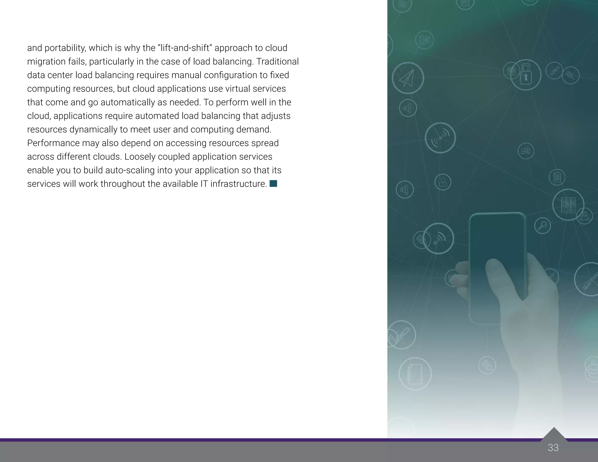33
33
and portability, which is why the “lift-and-shift” approach to cloud
migration fails, particularly in the case of load balancing. Traditional
data center load balancing requires manual configuration to fixed
computing resources, but cloud applications use virtual services
that come and go automatically as needed. To perform well in the
cloud, applications require automated load balancing that adjusts
resources dynamically to meet user and computing demand.
Performance may also depend on accessing resources spread
across different clouds. Loosely coupled application services
enable you to build auto-scaling into your application so that its
services will work throughout the available IT infrastructure.
 