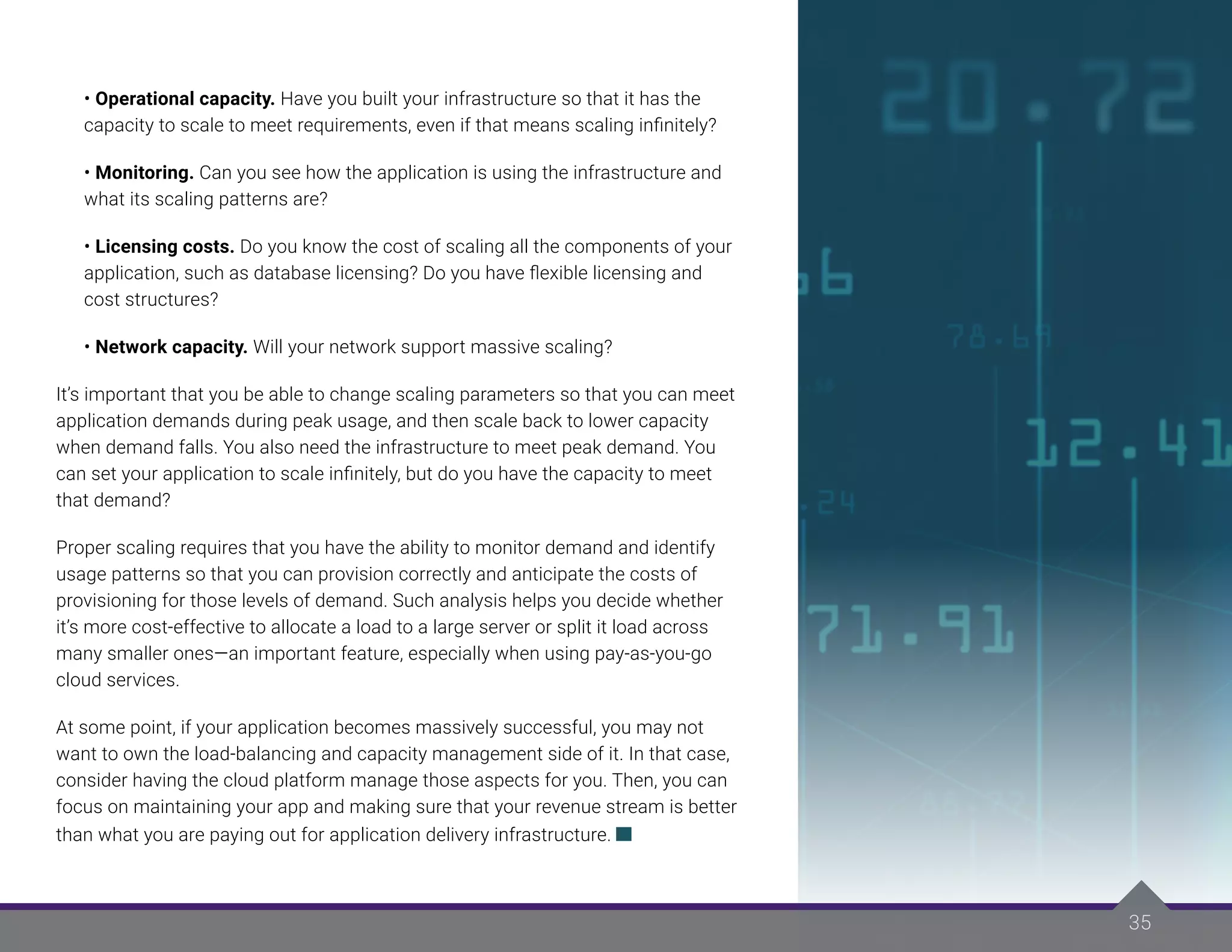 35
35
• Operational capacity. Have you built your infrastructure so that it has the
capacity to scale to meet requirements, even if that means scaling infinitely?
• Monitoring. Can you see how the application is using the infrastructure and
what its scaling patterns are?
• Licensing costs. Do you know the cost of scaling all the components of your
application, such as database licensing? Do you have flexible licensing and
cost structures?
• Network capacity. Will your network support massive scaling?
It’s important that you be able to change scaling parameters so that you can meet
application demands during peak usage, and then scale back to lower capacity
when demand falls. You also need the infrastructure to meet peak demand. You
can set your application to scale infinitely, but do you have the capacity to meet
that demand?
Proper scaling requires that you have the ability to monitor demand and identify
usage patterns so that you can provision correctly and anticipate the costs of
provisioning for those levels of demand. Such analysis helps you decide whether
it’s more cost-effective to allocate a load to a large server or split it load across
many smaller ones—an important feature, especially when using pay-as-you-go
cloud services.
At some point, if your application becomes massively successful, you may not
want to own the load-balancing and capacity management side of it. In that case,
consider having the cloud platform manage those aspects for you. Then, you can
focus on maintaining your app and making sure that your revenue stream is better
than what you are paying out for application delivery infrastructure.
 