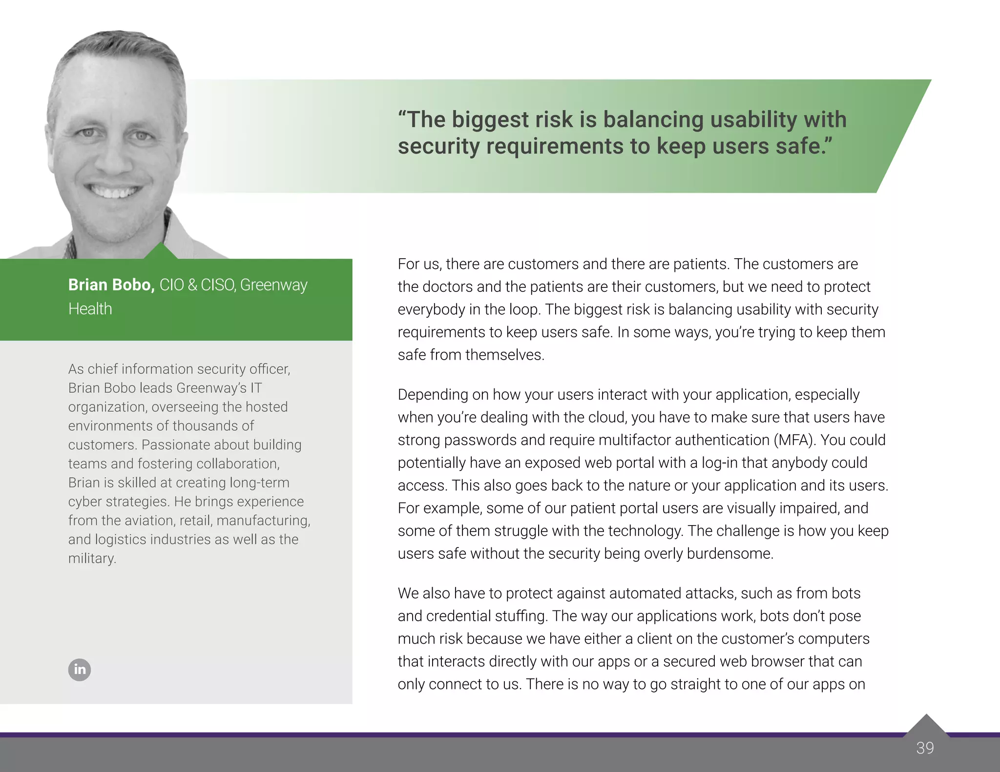 39
“The biggest risk is balancing usability with
security requirements to keep users safe.”
For us, there are customers and there are patients. The customers are
the doctors and the patients are their customers, but we need to protect
everybody in the loop. The biggest risk is balancing usability with security
requirements to keep users safe. In some ways, you’re trying to keep them
safe from themselves.
Depending on how your users interact with your application, especially
when you’re dealing with the cloud, you have to make sure that users have
strong passwords and require multifactor authentication (MFA). You could
potentially have an exposed web portal with a log-in that anybody could
access. This also goes back to the nature or your application and its users.
For example, some of our patient portal users are visually impaired, and
some of them struggle with the technology. The challenge is how you keep
users safe without the security being overly burdensome.
We also have to protect against automated attacks, such as from bots
and credential stuffing. The way our applications work, bots don’t pose
much risk because we have either a client on the customer’s computers
that interacts directly with our apps or a secured web browser that can
only connect to us. There is no way to go straight to one of our apps on
As chief information security officer,
Brian Bobo leads Greenway’s IT
organization, overseeing the hosted
environments of thousands of
customers. Passionate about building
teams and fostering collaboration,
Brian is skilled at creating long-term
cyber strategies. He brings experience
from the aviation, retail, manufacturing,
and logistics industries as well as the
military.
Brian Bobo, CIO & CISO, Greenway
Health
 