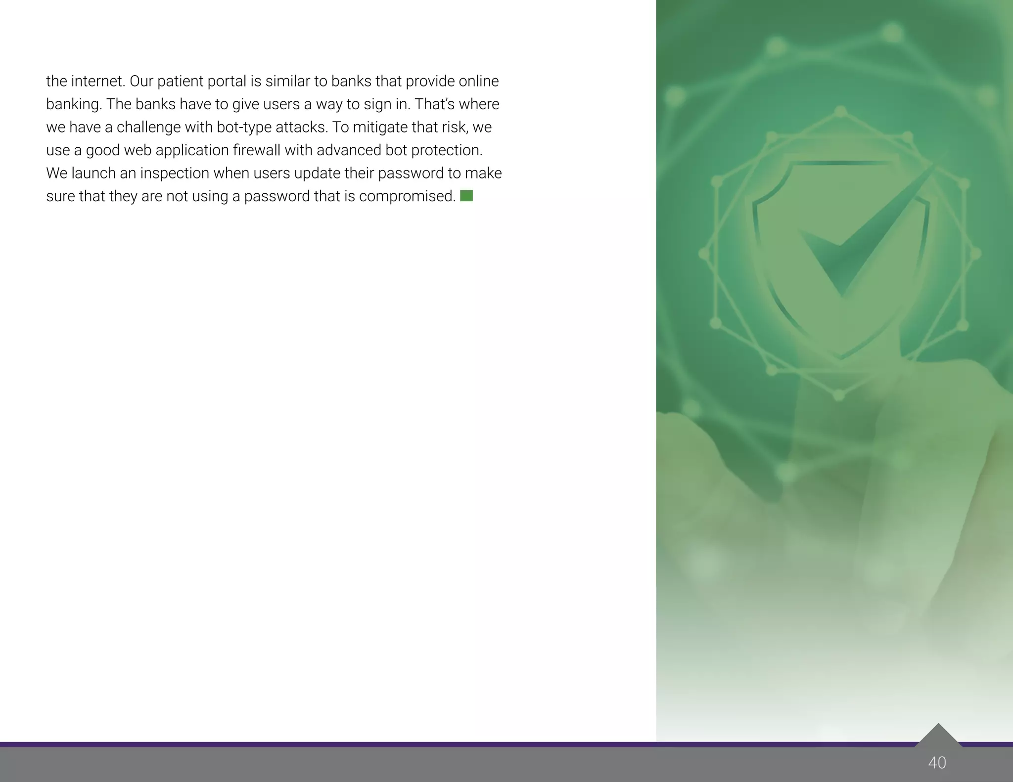 40
the internet. Our patient portal is similar to banks that provide online
banking. The banks have to give users a way to sign in. That’s where
we have a challenge with bot-type attacks. To mitigate that risk, we
use a good web application firewall with advanced bot protection.
We launch an inspection when users update their password to make
sure that they are not using a password that is compromised.
 