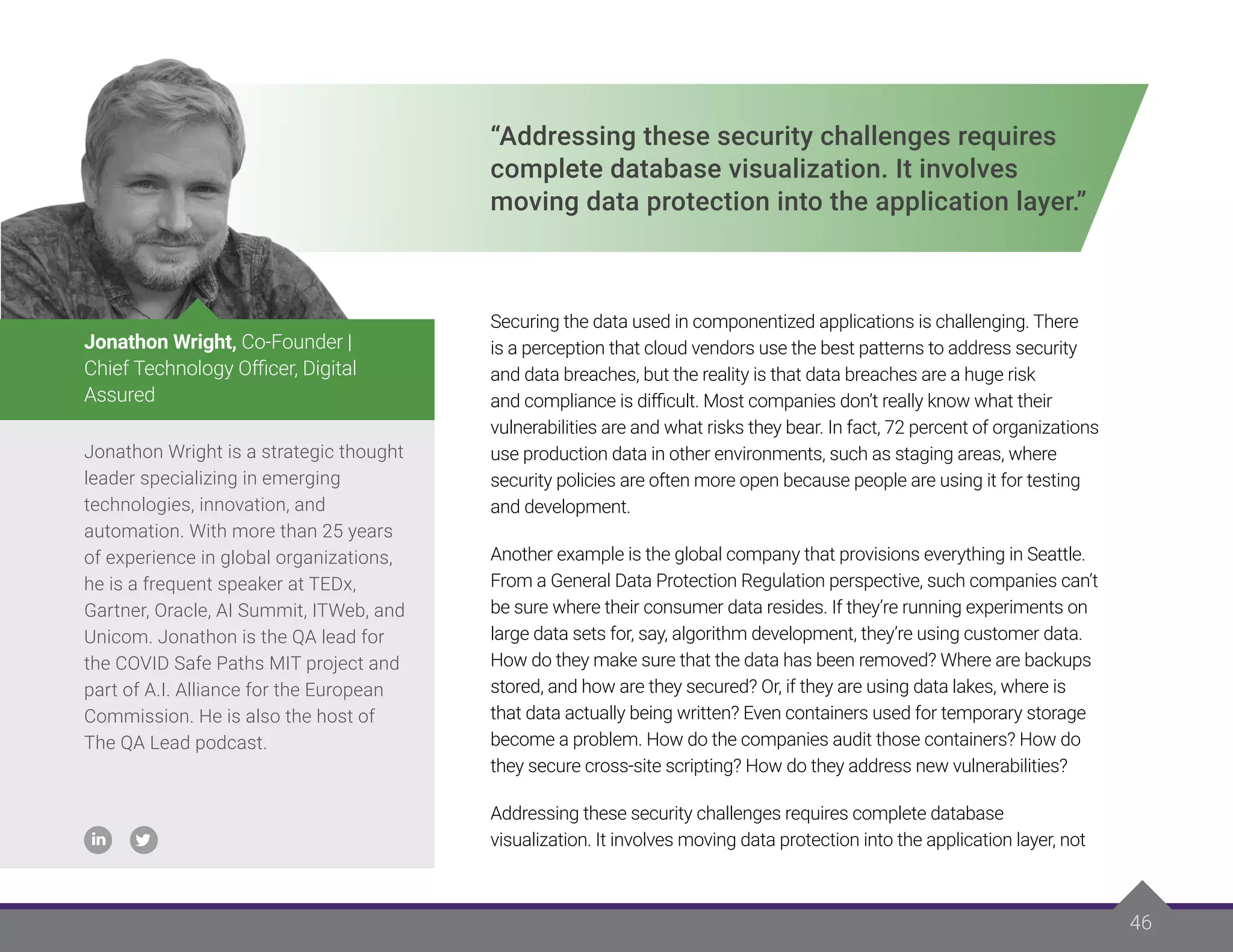 46
“Addressing these security challenges requires
complete database visualization. It involves
moving data protection into the application layer.”
Securing the data used in componentized applications is challenging. There
is a perception that cloud vendors use the best patterns to address security
and data breaches, but the reality is that data breaches are a huge risk
and compliance is difficult. Most companies don’t really know what their
vulnerabilities are and what risks they bear. In fact, 72 percent of organizations
use production data in other environments, such as staging areas, where
security policies are often more open because people are using it for testing
and development.
Another example is the global company that provisions everything in Seattle.
From a General Data Protection Regulation perspective, such companies can’t
be sure where their consumer data resides. If they’re running experiments on
large data sets for, say, algorithm development, they’re using customer data.
How do they make sure that the data has been removed? Where are backups
stored, and how are they secured? Or, if they are using data lakes, where is
that data actually being written? Even containers used for temporary storage
become a problem. How do the companies audit those containers? How do
they secure cross-site scripting? How do they address new vulnerabilities?
Addressing these security challenges requires complete database
visualization. It involves moving data protection into the application layer, not
Jonathon Wright is a strategic thought
leader specializing in emerging
technologies, innovation, and
automation. With more than 25 years
of experience in global organizations,
he is a frequent speaker at TEDx,
Gartner, Oracle, AI Summit, ITWeb, and
Unicom. Jonathon is the QA lead for
the COVID Safe Paths MIT project and
part of A.I. Alliance for the European
Commission. He is also the host of
The QA Lead podcast.
Jonathon Wright, Co-Founder |
Chief Technology Officer, Digital
Assured
 
