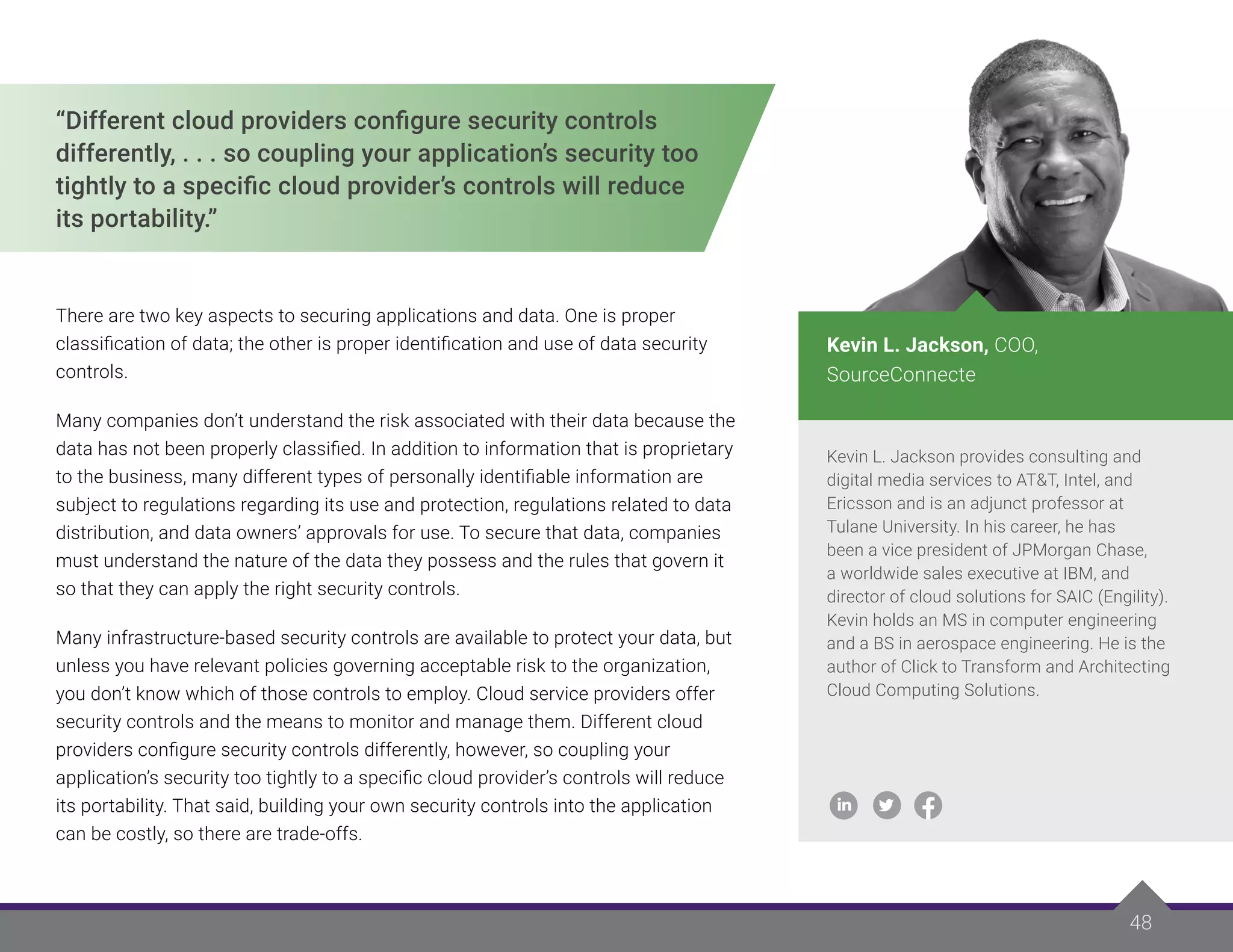 48
48
“Different cloud providers configure security controls
differently, . . . so coupling your application’s security too
tightly to a specific cloud provider’s controls will reduce
its portability.”
There are two key aspects to securing applications and data. One is proper
classification of data; the other is proper identification and use of data security
controls.
Many companies don’t understand the risk associated with their data because the
data has not been properly classified. In addition to information that is proprietary
to the business, many different types of personally identifiable information are
subject to regulations regarding its use and protection, regulations related to data
distribution, and data owners’ approvals for use. To secure that data, companies
must understand the nature of the data they possess and the rules that govern it
so that they can apply the right security controls.
Many infrastructure-based security controls are available to protect your data, but
unless you have relevant policies governing acceptable risk to the organization,
you don’t know which of those controls to employ. Cloud service providers offer
security controls and the means to monitor and manage them. Different cloud
providers configure security controls differently, however, so coupling your
application’s security too tightly to a specific cloud provider’s controls will reduce
its portability. That said, building your own security controls into the application
can be costly, so there are trade-offs.
Kevin L. Jackson provides consulting and
digital media services to AT&T, Intel, and
Ericsson and is an adjunct professor at
Tulane University. In his career, he has
been a vice president of JPMorgan Chase,
a worldwide sales executive at IBM, and
director of cloud solutions for SAIC (Engility).
Kevin holds an MS in computer engineering
and a BS in aerospace engineering. He is the
author of Click to Transform and Architecting
Cloud Computing Solutions.
Kevin L. Jackson, COO,
SourceConnecte
 