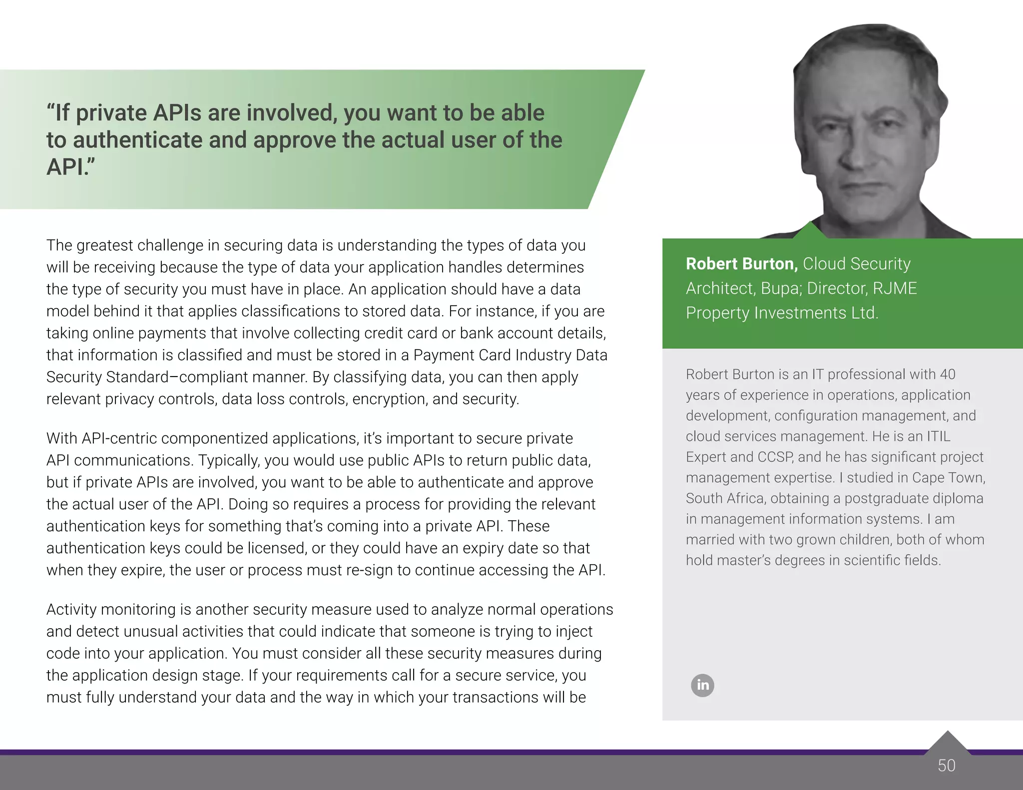 50
50
Robert Burton is an IT professional with 40
years of experience in operations, application
development, configuration management, and
cloud services management. He is an ITIL
Expert and CCSP, and he has significant project
management expertise. I studied in Cape Town,
South Africa, obtaining a postgraduate diploma
in management information systems. I am
married with two grown children, both of whom
hold master’s degrees in scientific fields.
Robert Burton, Cloud Security
Architect, Bupa; Director, RJME
Property Investments Ltd.
“If private APIs are involved, you want to be able
to authenticate and approve the actual user of the
API.”
The greatest challenge in securing data is understanding the types of data you
will be receiving because the type of data your application handles determines
the type of security you must have in place. An application should have a data
model behind it that applies classifications to stored data. For instance, if you are
taking online payments that involve collecting credit card or bank account details,
that information is classified and must be stored in a Payment Card Industry Data
Security Standard–compliant manner. By classifying data, you can then apply
relevant privacy controls, data loss controls, encryption, and security.
With API-centric componentized applications, it’s important to secure private
API communications. Typically, you would use public APIs to return public data,
but if private APIs are involved, you want to be able to authenticate and approve
the actual user of the API. Doing so requires a process for providing the relevant
authentication keys for something that’s coming into a private API. These
authentication keys could be licensed, or they could have an expiry date so that
when they expire, the user or process must re-sign to continue accessing the API.
Activity monitoring is another security measure used to analyze normal operations
and detect unusual activities that could indicate that someone is trying to inject
code into your application. You must consider all these security measures during
the application design stage. If your requirements call for a secure service, you
must fully understand your data and the way in which your transactions will be
 