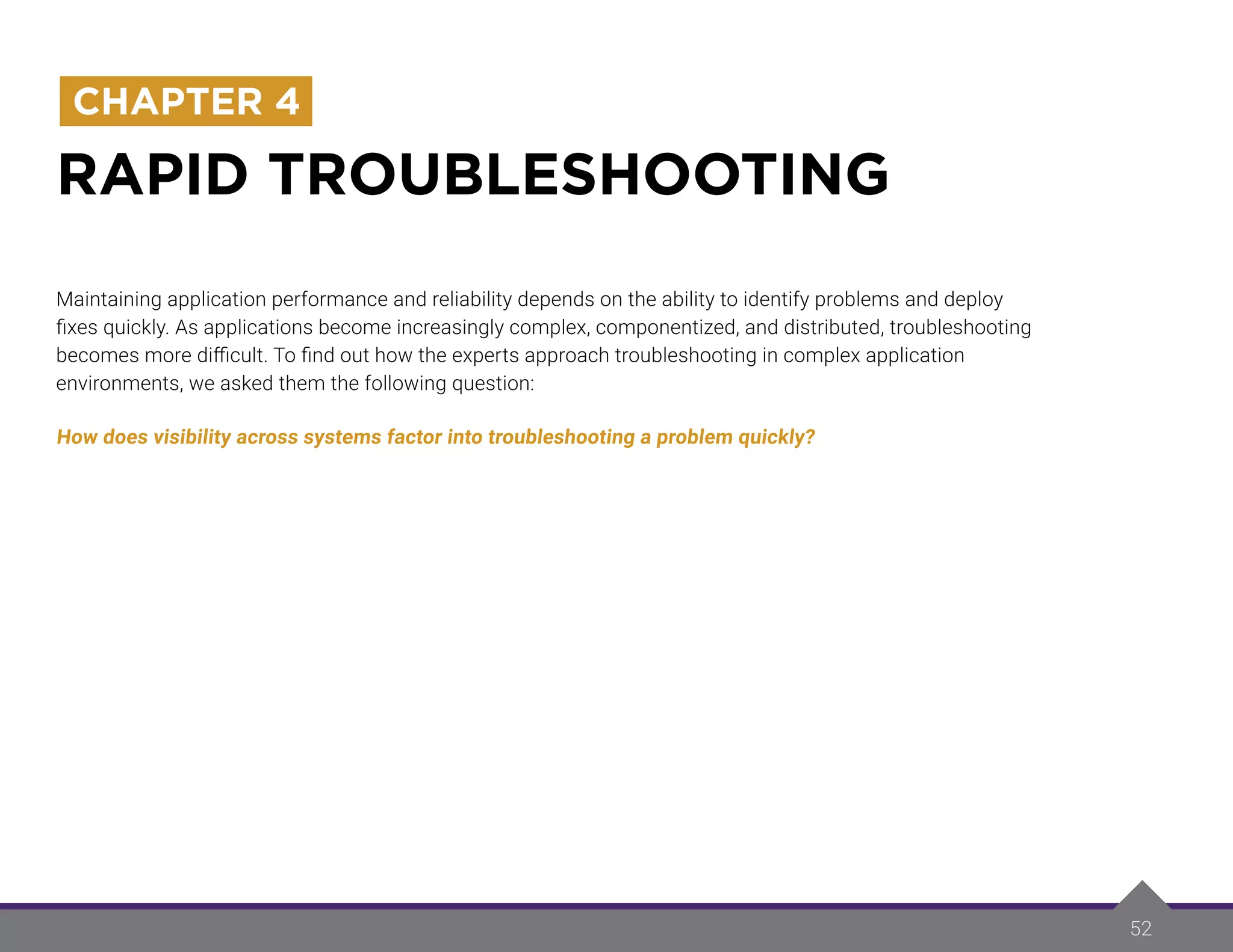 52
RAPID TROUBLESHOOTING
CHAPTER 4
Maintaining application performance and reliability depends on the ability to identify problems and deploy
fixes quickly. As applications become increasingly complex, componentized, and distributed, troubleshooting
becomes more difficult. To find out how the experts approach troubleshooting in complex application
environments, we asked them the following question:
How does visibility across systems factor into troubleshooting a problem quickly?
 