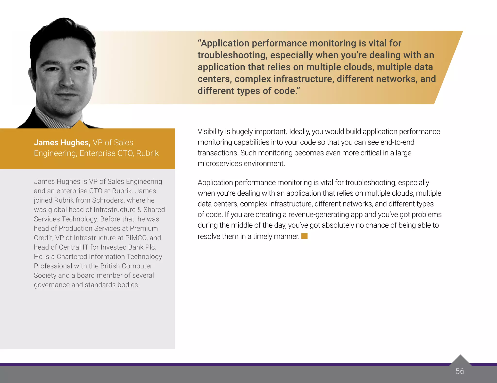 “Application performance monitoring is vital for
troubleshooting, especially when you’re dealing with an
application that relies on multiple clouds, multiple data
centers, complex infrastructure, different networks, and
different types of code.”
Visibility is hugely important. Ideally, you would build application performance
monitoring capabilities into your code so that you can see end-to-end
transactions. Such monitoring becomes even more critical in a large
microservices environment.
Application performance monitoring is vital for troubleshooting, especially
when you’re dealing with an application that relies on multiple clouds, multiple
data centers, complex infrastructure, different networks, and different types
of code. If you are creating a revenue-generating app and you’ve got problems
during the middle of the day, you’ve got absolutely no chance of being able to
resolve them in a timely manner.
56
James Hughes is VP of Sales Engineering
and an enterprise CTO at Rubrik. James
joined Rubrik from Schroders, where he
was global head of Infrastructure & Shared
Services Technology. Before that, he was
head of Production Services at Premium
Credit, VP of Infrastructure at PIMCO, and
head of Central IT for Investec Bank Plc.
He is a Chartered Information Technology
Professional with the British Computer
Society and a board member of several
governance and standards bodies.
James Hughes, VP of Sales
Engineering, Enterprise CTO, Rubrik
 