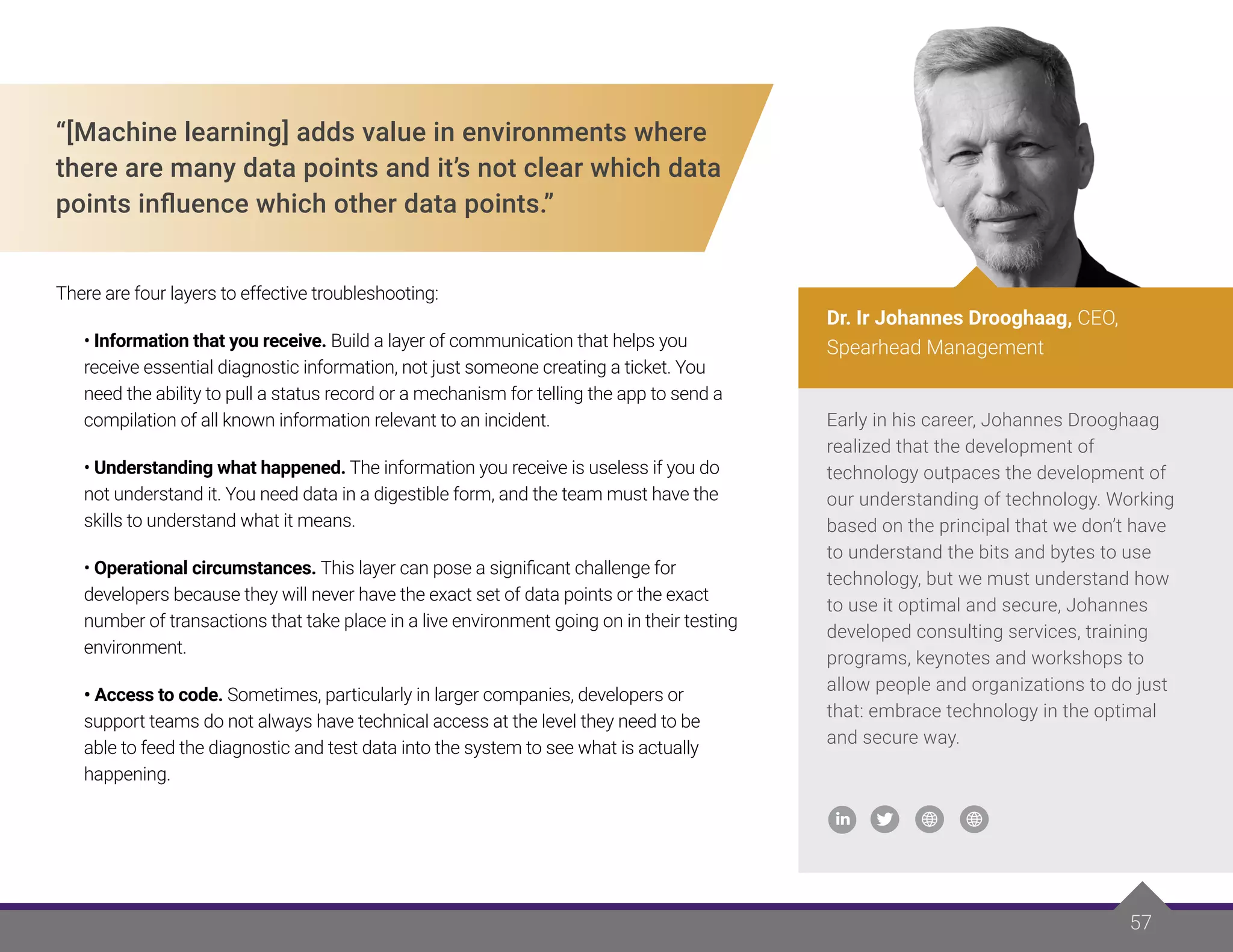57
“[Machine learning] adds value in environments where
there are many data points and it’s not clear which data
points influence which other data points.”
There are four layers to effective troubleshooting:
• Information that you receive. Build a layer of communication that helps you
receive essential diagnostic information, not just someone creating a ticket. You
need the ability to pull a status record or a mechanism for telling the app to send a
compilation of all known information relevant to an incident.
• Understanding what happened. The information you receive is useless if you do
not understand it. You need data in a digestible form, and the team must have the
skills to understand what it means.
• Operational circumstances. This layer can pose a significant challenge for
developers because they will never have the exact set of data points or the exact
number of transactions that take place in a live environment going on in their testing
environment.
• Access to code. Sometimes, particularly in larger companies, developers or
support teams do not always have technical access at the level they need to be
able to feed the diagnostic and test data into the system to see what is actually
happening.
Early in his career, Johannes Drooghaag
realized that the development of
technology outpaces the development of
our understanding of technology. Working
based on the principal that we don’t have
to understand the bits and bytes to use
technology, but we must understand how
to use it optimal and secure, Johannes
developed consulting services, training
programs, keynotes and workshops to
allow people and organizations to do just
that: embrace technology in the optimal
and secure way.
Dr. Ir Johannes Drooghaag, CEO,
Spearhead Management
 